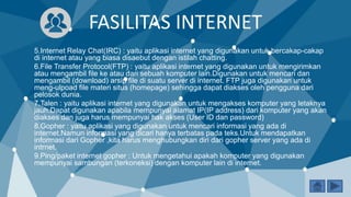 FASILITAS INTERNET
5.Internet Relay Chat(IRC) : yaitu aplikasi internet yang digunakan untuk bercakap-cakap
di internet atau yang biasa disaebut dengan istilah chatting.
6.File Transfer Protocol(FTP) : yaitu aplikasi internet yang digunakan untuk mengirimkan
atau mengambil file ke atau dari sebuah komputer lain.Digunakan untuk mencari dan
mengambil (download) arsip file di suatu server di internet. FTP juga digunakan untuk
meng-ulpoad file materi situs (homepage) sehingga dapat diakses oleh pengguna dari
pelosok dunia.
7.Talen : yaitu aplikasi internet yang digunakan untuk mengakses komputer yang letaknya
jauh.Dapat digunakan apabila mempunyai alamat IP(IP address) dari komputer yang akan
diakses dan juga harus mempunyai hak akses (User ID dan password)
8.Gopher : yaitu aplikasi yang digunakan untuk mencari informasi yang ada di
internet.Namun informasi yang dicari hanya terbatas pada teks.Untuk mendapatkan
informasi dari Gopher ,kita harus menghubungkan diri dari gopher server yang ada di
intrnet.
9.Ping/paket internet gopher : Untuk mengetahui apakah komputer yang digunakan
mempunyai sambungan (terkoneksi) dengan komputer lain di internet.
 