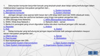 1. Sekumpulan komputer berjumlah banyak yang terpisah-pisah akan tetapi saling berhubungan dalam
melaksanakan tugasnya merupakan pengertian dari...
a. Jaringan komputer c. System komputer
b. Manajemen komputer d. System informasi
2. Jaringan dengan area operasi lebih besar dari LAN tetapi lebih kecil dari WAN (disebuah kota),
dengan kapasitas data dan performa hardware yang tinggi merupakan pengertian dari...
a. SAN (Storage Area Network) c. MAN (Metropolitan Area Network)
b. WAN ( Wide Area Network ) d. Network client – server
3. Berikut ini perangkat yang umum digunakan ketika kita akan membuat jaringan LAN, kecuali...
a. Repeater c. Antena
b. Hub d. Switch
4. Setiap komputer yang terhubung ke jaringan dapat bertindak baik sebagai workstation maupun
server merupakan pengertian dari...
a. Client–server c. Server
b. Peer-to-peer d. Workstation
5. Apa kepanjangan dari OSI..
a. Organization System Interconnection c. Open System Internet
b. Open System Interconnection d. Organization System Internet
 