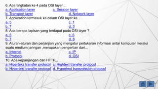 6. Apa tingkatan ke 4 pada OSI layer...
a. Application layer c. Session layer
b. Transport layer d. Network layer
7. Application termasuk ke dalam OSI layer ke...
a. 5 c. 1
b. 7 d. 3
8. Ada berapa lapisan yang terdapat pada OSI layer ?
a. 5 c. 6
b. 7 d. 8
9. Aturan-aturan dan perjanjian yang mengatur pertukaran informasi antar komputer melalui
suatu medium jaringan ,merupakan pengertian dari...
a. Internet c. IP
b. Protocol d. OSI
10. Apa kepanjangan dari HTTP...
a. Hiperteks transfer protocol c. Hightext transfer protocol
b. Hypertext transfer protocol d. Hypertext transmission protocol
 