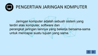 PENGERTIAN JARINGAN KOMPUTER
Jaringan komputer adalah sebuah sistem yang
terdiri atas komputer, software dan
perangkat jaringan lainnya yang bekerja bersama-sama
untuk mencapai suatu tujuan yang sama.
 