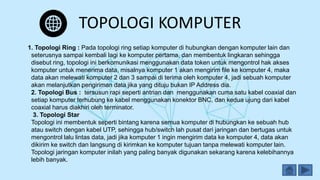 TOPOLOGI KOMPUTER
1. Topologi Ring : Pada topologi ring setiap komputer di hubungkan dengan komputer lain dan
seterusnya sampai kembali lagi ke komputer pertama, dan membentuk lingkaran sehingga
disebut ring, topologi ini berkomunikasi menggunakan data token untuk mengontrol hak akses
komputer untuk menerima data, misalnya komputer 1 akan mengirim file ke komputer 4, maka
data akan melewati komputer 2 dan 3 sampai di terima oleh komputer 4, jadi sebuah komputer
akan melanjutkan pengiriman data jika yang dituju bukan IP Address dia.
2. Topologi Bus : tersusun rapi seperti antrian dan menggunakan cuma satu kabel coaxial dan
setiap komputer terhubung ke kabel menggunakan konektor BNC, dan kedua ujung dari kabel
coaxial harus diakhiri oleh terminator.
3. Topologi Star
Topologi ini membentuk seperti bintang karena semua komputer di hubungkan ke sebuah hub
atau switch dengan kabel UTP, sehingga hub/switch lah pusat dari jaringan dan bertugas untuk
mengontrol lalu lintas data, jadi jika komputer 1 ingin mengirim data ke komputer 4, data akan
dikirim ke switch dan langsung di kirimkan ke komputer tujuan tanpa melewati komputer lain.
Topologi jaringan komputer inilah yang paling banyak digunakan sekarang karena kelebihannya
lebih banyak.
 