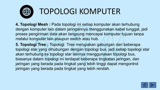 TOPOLOGI KOMPUTER
4. Topologi Mesh : Pada topologi ini setiap komputer akan terhubung
dengan komputer lain dalam jaringannya menggunakan kabel tunggal, jadi
proses pengiriman data akan langsung mencapai komputer tujuan tanpa
melalui komputer lain ataupun switch atau hub.
5. Topologi Tree : Topologi Tree merupakan gabungan dari beberapa
topologi star yang dihubungan dengan topologi bus, jadi setiap topologi star
akan terhubung ke topologi star lainnya menggunakan topologi bus,
biasanya dalam topologi ini terdapat beberapa tingkatan jaringan, dan
jaringan yang berada pada tingkat yang lebih tinggi dapat mengontrol
jaringan yang berada pada tingkat yang lebih rendah.
 