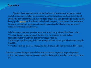  Speaker 
Speaker/loudspeaker atau dalam bahasa Indonesianya pengeras suara 
adalah sebuah perangkat elektronika yang berfungsi mengubah sinyal listrik 
(elektrik) menjadi sinyal audio sehingga dapat kita dengar sebagai suatu bunyi. 
Bunyi pada speaker dihasilkan dari sebuah magnet, kumparan, dan membran 
(selaput) yang akan bergetar seiring dengan sinyal elektrik yang melewati 
sebuah kumparan didalamnya. 
Ada beberapa macam speaker menurut bunyi yang akan dihasilkan, yaitu: 
* Tweter, bukan jejaring sosial Twitter lho ya. speaker jenis ini akan 
menghasilkan bunyi pada frekuensi tinggi (treble). 
* Midrange, speaker yang ini akan menghasilkan bunyi pada frekuensi tengah 
(middle). 
* Woofer, speaker jenis ini menghasilkan bunyi pada frekuensi rendah (bass). 
Didalam perkembangannya ada bermacam-macam speaker seperti speaker 
active, sub woofer, speaker mobil, speaker komputer, speaker untuk radio atau 
TV 
 