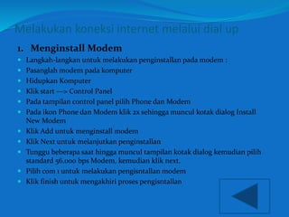 Melakukan koneksi internet melalui dial up 
1. Menginstall Modem 
 Langkah-langkan untuk melakukan penginstallan pada modem : 
 Pasanglah modem pada komputer 
 Hidupkan Komputer 
 Klik start —> Control Panel 
 Pada tampilan control panel pilih Phone dan Modem 
 Pada ikon Phone dan Modem klik 2x sehingga muncul kotak dialog Install 
New Modem 
 Klik Add untuk menginstall modem 
 Klik Next untuk melanjutkan penginstallan 
 Tunggu beberapa saat hingga muncul tampilan kotak dialog kemudian pilih 
standard 56.000 bps Modem, kemudian klik next. 
 Pilih com 1 untuk melakukan pengisntallan modem 
 Klik finish untuk mengakhiri proses pengisntallan 
 