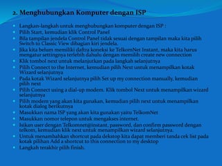 2. Menghubungkan Komputer dengan ISP 
 Langkan-langkah untuk menghubungkan komputer dengan ISP : 
 Pilih Start, kemudian klik Control Panel 
 Bila tampilan jendela Control Panel tidak sesuai dengan tampilan maka kita pilih 
Switch to Classic View dibagian kiri jendela. 
 Jika kita belum memiliki daftra koneksi ke TelkomNet Instant, maka kita harus 
mengatur settingnya terlebih dahulu dengan memilih create new connection 
 Klik tombol next untuk melanjutkan pada langkah selanjutnya 
 Pilih Connect to the Internet, kemudian pilih Next untuk menampilkan kotak 
Wizard selanjutnya 
 Pada kotak Wizard selanjutnya pilih Set up my connection manually, kemudian 
pilih next 
 Pilih Connect using a dial-up modem. Klik tombol Next untuk menampilkan wizard 
selanjutnya 
 Pilih modem yang akan kita gunakan, kemudian pilih next untuk menampilkan 
kotak dialog berikutnya 
 Masukkan nama ISP yang akan kita gunakan yaitu TelkomNet 
 Masukkan nomor telepon untuk mengakses internet. 
 Isikan user dengan Telkomnet@instant, password, dan confirm password dengan 
telkom, kemudian klik next untuk menampilkan wizard selanjutnya. 
 Untuk menambahkan shortcut pada dekstop kita dapat memberi tanda cek list pada 
kotak pilihan Add a shortcut to this connection to my desktop 
 Langkah terakhir pilih finish. 
 