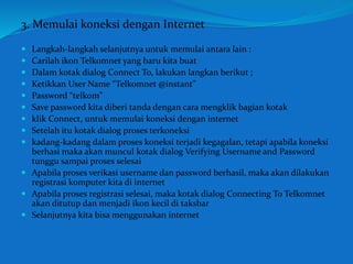 3. Memulai koneksi dengan Internet 
 Langkah-langkah selanjutnya untuk memulai antara lain : 
 Carilah ikon Telkomnet yang baru kita buat 
 Dalam kotak dialog Connect To, lakukan langkan berikut ; 
 Ketikkan User Name “Telkomnet @instant” 
 Password “telkom” 
 Save password kita diberi tanda dengan cara mengklik bagian kotak 
 klik Connect, untuk memulai koneksi dengan internet 
 Setelah itu kotak dialog proses terkoneksi 
 kadang-kadang dalam proses koneksi terjadi kegagalan, tetapi apabila koneksi 
berhasi maka akan muncul kotak dialog Verifying Username and Password 
tunggu sampai proses selesai 
 Apabila proses verikasi username dan password berhasil, maka akan dilakukan 
registrasi komputer kita di internet 
 Apabila proses registrasi selesai, maka kotak dialog Connecting To Telkomnet 
akan ditutup dan menjadi ikon kecil di taksbar 
 Selanjutnya kita bisa menggunakan internet 
 