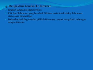 4. Mengakhiri koneksi ke Internet 
 langkah-langkah sebagai berikut : 
 Klik ikon Telkomnet yang berada di Taksbar, maka kotak dialog Telkomnet 
status akan ditampilkan 
 Dalam kotak dialog tersebut pilihlah Disconnect untuk mengakhiri hubungan 
dengan internet. 
 