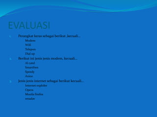 EVALUASI 
1. Perangkat keras sebagai berikut ,kecuali… 
a. Modem 
b. Wifi 
c. Telepon 
d. Dial up 
2. Berikut ini jenis jenis modem, kecuali… 
a. Al catel 
b. Smartfren 
c. Speedy 
d. Axioo 
3. Jenis jenis internet sebagai berikut kecuali… 
a. Internet exploler 
b. Opera 
c. Mozila firefox 
d. smadav 
