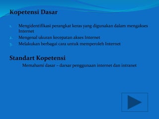Kopetensi Dasar 
1. Mengidentifikasi perangkat keras yang digunakan dalam mengakses 
Internet 
2. Mengenal ukuran kecepatan akses Internet 
3. Melakukan berbagai cara untuk memperoleh Internet 
Standart Kopetensi 
Memahami dasar – darsar penggunaan internet dan intranet 
 