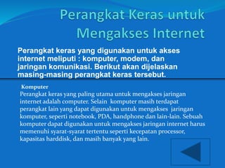 Perangkat keras yang digunakan untuk akses 
internet meliputi : komputer, modem, dan 
jaringan komunikasi. Berikut akan dijelaskan 
masing-masing perangkat keras tersebut. 
Komputer 
Perangkat keras yang paling utama untuk mengakses jaringan 
internet adalah computer. Selain komputer masih terdapat 
perangkat lain yang dapat digunakan untuk mengakses jaringan 
komputer, seperti notebook, PDA, handphone dan lain-lain. Sebuah 
komputer dapat digunakan untuk mengakses jaringan internet harus 
memenuhi syarat-syarat tertentu seperti kecepatan processor, 
kapasitas harddisk, dan masih banyak yang lain. 
 