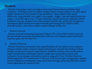 Modem 
Modem merupakan suatu perangkat keras untuk komunikasi tambahan bagi 
computer, berfungsi untuk mengkonversikan signal analog (telepon) menjadi signal 
digital (komputer) dan demikian juga sebaliknya. Signal digital ialah signal 
elektronik, yang diwakili oleh angka 0 dan angka 1, angka 1 mewaili signal hidup dan 
angka 0 mewakili signal mati. Dengan demikian signal kombinasi angkalah sebuah 
komputer mampu mengkonversi data menjadi bentuk teks, grafik dan sebagainya. 
Sedangkan signal analog merupakan bentuk gelombang bunyi melalui kabel 
elektrik/telepon. Jenis-jenis modem adalah sebagai berikut ini : 
a. Modem Internal 
Modem Internal terpasang langsung di dalam CPU. Secara fisik modem internal 
berupa sebuah card yang tertancap pada salah satu slot ekspansi pada mainboard, 
biasanya pada slot ISA atau PCI. 
b. Modem Eksternal 
Modem Eksternal merupakan alat yang diletakkan di luar system unit computer. 
Dengan modem inilah computer dapat terhubung ke internet dan berkomunikasi 
dengan orang lain di tempat yang berbeda. Kelebihan modem jenis ini jika kalian 
ingin memutuskan sambungan internet tidak harus mematikan system unit 
computer, hanya dengan mematikan modem yang ada di luar. Modem eksternal 
dihubungkan ke CPU melalui port COM atau USB. Keuntungan penggunaan modem 
jenis ini adalah portabilitasnya yang cukup baik sehingga gampang dipindah-pindah 
untuk digunakan di computer lain. 
 