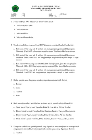 UJIAN MIDLE SEMESTER GENAP
MTs BAHRUL HUDA SUKOWILANGUN
TAPEL 2016/2017
MAPEL : TIK JAM : 60 Menit
KELAS : VIII HARI/ TGL :
1. Microsoft Excel 2007 dikeluarkan dalam bentuk paket:
a. Microsoft office 2007
b. Microsoft Word
c. Microsoft Excel
d. Microsoft Power Point
2. Untuk mengaktifkan program Excel 2007 kita dapat mengikuti langkah berikut ini :
a. Klik tombol Star yang ada di taskbar, klik menu program, pilih dan klik program
Microsoft Word 2007, lalu tunggu sampai program Word tampil ke layar monitor
b. Klik tombol Star yang ada di taskbar, klik menu program, pilih dan klik program
Microsoft Power Point 2007, lalu tunggu sampai program Power point tampil ke layar
monitor
c. Klik tombol Office yang ada di taskbar, klik menu program, pilih dan klik program
Microsoft Office 2007, lalu tunggu sampai programOffice tampil ke layar monitor
d. Klik tombol Star yang ada di taskbar, klik menu program, pilih dan klik program
Microsoft excel 2007, lalu tunggu sampai program excel tampil ke layar monitor
3. Daftar perintah yang digunakan untuk menjalankan suatu perintah disebut
a. Format
b. menu
c. Toolbar
d. Icon
4. Baris menu (menu bar) berisi barisan perintah, seperti menu lengkap di bawah ini:
a. Start, Insert, Page Layout, Formulas, Data, Review, View, Ad-Ins, Acrobat
b. Home, Insert, Layout, Formulas, Data, Database, Review, View, Ad-Ins, Acrobat
c. Home, Insert, Page Layout, Formulas, Data, Review, View, Ad-Ins, Acrobat
d. Start, Insert, Layout, Formulas, Data, Database, Review, View, Ad-Ins, Acrobat
5. Kumpulan tombola tau symbol perintah yang digunakan untuk menjalankan suatu perintah
dengan cepat dan mudah, terutama perintah-perintah yang sering digunakan disebut :
a. Toolbar
 