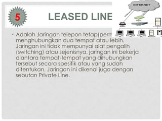 5           LEASED LINE
• Adalah Jaringan telepon tetap(permanen) yang
  menghubungkan dua tempat atau lebih.
  Jaringan ini tidak mempunyai alat pengalih
  (switching) atau sejenisnya, jaringan ini bekerja
  diantara tempat-tempat yang dihubungkan
  tersebut secara spesifik atau yang sudah
  ditentukan. Jaringan ini dikenal juga dengan
  sebutan Private Line.
 