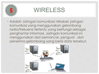 5              WIRELESS
• Adalah Jaringan komunikasi nirkabel, jaringan
  komunikasi yang menggunakan gelombang
  radio/frekuensi tertentu yang berfungsi sebagai
  penghantar informasi. Jaringan komunikasi ini
  menggunakan alat pemancar, penguat , dan
  penerima gelombang yang berisi data tersebut.
 