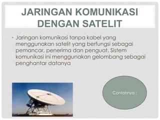 JARINGAN KOMUNIKASI
     DENGAN SATELIT
• Jaringan komunikasi tanpa kabel yang
  menggunakan satelit yang berfungsi sebagai
  pemancar, penerima dan penguat. Sistem
  komunikasi ini menggunakan gelombang sebagai
  penghantar datanya




                                  Contohnya :
 