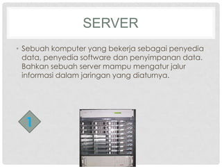 SERVER
• Sebuah komputer yang bekerja sebagai penyedia
  data, penyedia software dan penyimpanan data.
  Bahkan sebuah server mampu mengatur jalur
  informasi dalam jaringan yang diaturnya.




  1
 