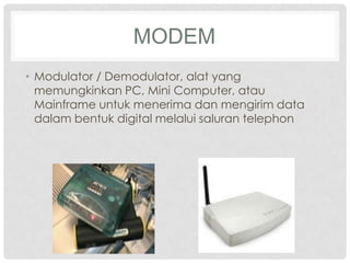 MODEM
• Modulator / Demodulator, alat yang
  memungkinkan PC, Mini Computer, atau
  Mainframe untuk menerima dan mengirim data
  dalam bentuk digital melalui saluran telephon
 