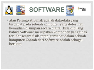SOFTWARE
• atau Perangkat Lunak adalah data-data yang
  terdapat pada sebuah komputer yang doformat
  kemudian disimpan secara digital. Bisa dibilang
  bahwa Software merupakan komponen yang tidak
  terlihat secara fisik, tetapi terdapat dalam sebuah
  komputer. Contoh dari Software adalah sebagai
  berikut:
 