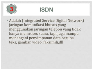 3                 ISDN
• Adalah (Integrated Service Digital Network)
  jaringan komunikasi khusus yang
  menggunakan jaringan telepon yang tidak
  hanya memroses suara, tapi juga mampu
  menangani penyimpanan data berupa
  teks, gambar, video, faksimili,dll
 
