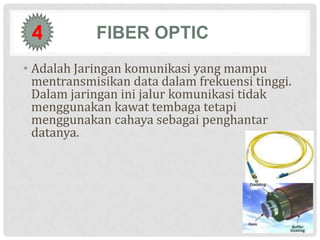 4          FIBER OPTIC
• Adalah Jaringan komunikasi yang mampu
  mentransmisikan data dalam frekuensi tinggi.
  Dalam jaringan ini jalur komunikasi tidak
  menggunakan kawat tembaga tetapi
  menggunakan cahaya sebagai penghantar
  datanya.
 