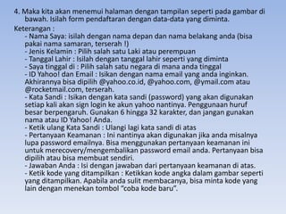 4. Maka kita akan menemui halaman dengan tampilan seperti pada gambar di
   bawah. Isilah form pendaftaran dengan data-data yang diminta.
Keterangan :
   - Nama Saya: isilah dengan nama depan dan nama belakang anda (bisa
   pakai nama samaran, terserah !)
   - Jenis Kelamin : Pilih salah satu Laki atau perempuan
   - Tanggal Lahir : Isilah dengan tanggal lahir seperti yang diminta
   - Saya tinggal di : Pilih salah satu negara di mana anda tinggal
   - ID Yahoo! dan Email : Isikan dengan nama email yang anda inginkan.
   Akhirannya bisa dipilih @yahoo.co.id, @yahoo.com, @ymail.com atau
   @rocketmail.com, terserah.
   - Kata Sandi : Isikan dengan kata sandi (password) yang akan digunakan
   setiap kali akan sign login ke akun yahoo nantinya. Penggunaan huruf
   besar berpengaruh. Gunakan 6 hingga 32 karakter, dan jangan gunakan
   nama atau ID Yahoo! Anda.
   - Ketik ulang Kata Sandi : Ulangi lagi kata sandi di atas
   - Pertanyaan Keamanan : Ini nantinya akan digunakan jika anda misalnya
   lupa password emailnya. Bisa menggunakan pertanyaan keamanan ini
   untuk merecovery/mengembalikan password email anda. Pertanyaan bisa
   dipilih atau bisa membuat sendiri.
   - Jawaban Anda : Isi dengan jawaban dari pertanyaan keamanan di atas.
   - Ketik kode yang ditampilkan : Ketikkan kode angka dalam gambar seperti
   yang ditampilkan. Apabila anda sulit membacanya, bisa minta kode yang
   lain dengan menekan tombol “coba kode baru”.
 