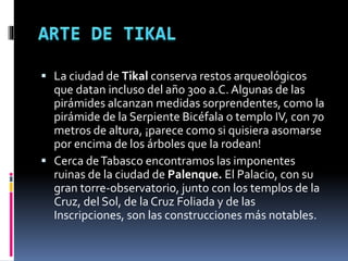  La ciudad de Tikal conserva restos arqueológicos
que datan incluso del año 300 a.C. Algunas de las
pirámides alcanzan medidas sorprendentes, como la
pirámide de la Serpiente Bicéfala o templo IV, con 70
metros de altura, ¡parece como si quisiera asomarse
por encima de los árboles que la rodean!
 Cerca deTabasco encontramos las imponentes
ruinas de la ciudad de Palenque. El Palacio, con su
gran torre-observatorio, junto con los templos de la
Cruz, del Sol, de la Cruz Foliada y de las
Inscripciones, son las construcciones más notables.
 