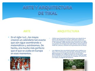  En el siglo I a.C., los mayas
crearon un calendario tan exacto
que aún sigue asombrando a
matemáticos y astrónomos. De
hecho, era mucho más perfecto
que el que se usaba en Europa
en esos momentos.
 .
 ¿Sabías que el panteón de Roma tiene una cúpula de 43
metros de diámetro? El templo, dedicado a todos los
dioses de la mitología romana, fue construido en el siglo
II. Sin embargo, nadie después pudo construir una cúpula
tan grande. Los templos han sido edificios destacados en
todas las culturas, símbolos de la grandeza de sus dioses.
 Las religiones han necesitado templos para celebrar sus
ritos. En el cristianismo, por ejemplo, el templo se llama
iglesia porque es el lugar de encuentro de los fieles.
Otros templos con nombre propio son la mezquita, lugar
de oración de los musulmanes, la sinagoga, del judaísmo,
o la stupa y la pagoda del budismo.
 