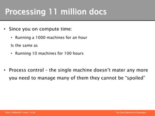 Processing 11 million docs

• Since you on compute time:
     • Running a 1000 machines for an hour

     Is the same as

     • Running 10 machines for 100 hours



• Process control – the single machine doesn’t mater any more
   you need to manage many of them they cannot be “spoiled”




TIKAL COMMUNITY event 1.10.09                  The Cloud Dilemma for Developers
 