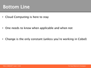 Bottom Line

• Cloud Computing is here to stay



• One needs to know when applicable and when not



• Change is the only constant (unless you’re working in Cobol)




TIKAL COMMUNITY event 1.10.09                   The Cloud Dilemma for Developers
 
