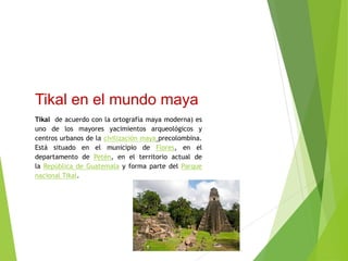 Tikal en el mundo maya
Tikal de acuerdo con la ortografía maya moderna) es
uno de los mayores yacimientos arqueológicos y
centros urbanos de la civilización maya precolombina.
Está situado en el municipio de Flores, en el
departamento de Petén, en el territorio actual de
la República de Guatemala y forma parte del Parque
nacional Tikal.
 