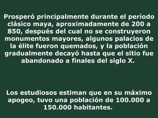 Los estudiosos estiman que en su máximo apogeo, tuvo una población de 100.000 a 150.000 habitantes.  Prosperó principalmente durante el período clásico maya, aproximadamente de 200 a 850, después del cual no se construyeron monumentos mayores, algunos palacios de la élite fueron quemados, y la población gradualmente decayó hasta que el sitio fue abandonado a finales del siglo X.   
