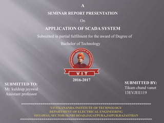 A
SEMINAR REPORT PRESENTATION
On
APPLICATION OF SCADA SYSTEM
Submitted in partial fulfilment for the award of Degree of
Bachelor of Technology
SUBMITTED TO:
Mr. kuldeep jayswal
Assistant professor
SUBMITTED BY:
Tikam chand vanot
13EVJEE119
===================================================================
VIVEKANANDA INSTITUTE OF TECHNOLOGY
DEPARTMENT OF ELECTRICAL ENGINEERING
SISYAWAS, SECTOR-36,NRI ROAD,JAGATPURA,JAIPUR,RAJASTHAN
====================================================================
2016-2017
 