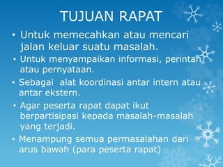 TUJUAN RAPAT
• Untuk memecahkan atau mencari
jalan keluar suatu masalah.
• Untuk menyampaikan informasi, perintah
atau pernyataan.
• Sebagai alat koordinasi antar intern atau
antar ekstern.
• Agar peserta rapat dapat ikut
berpartisipasi kepada masalah-masalah
yang terjadi.
• Menampung semua permasalahan dari
arus bawah (para peserta rapat)
 