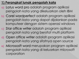 1) Perangkat lunak pengolah kata
a) Lotus word pro adalah program aplikasi
pengolah kata yang dikeluarkan oleh IBM
b) Corel wordperfect adalah program aplikasi
pengolah kata yang dapat dijalankan pada
komputeer dengan sistem operasi windows
c) Star office writer adalah program aplikasi
pengolah kata yang bersifat multi platform
d) Open office writer adalah program aplikasi
pengolah kata yang sifatnya open source
e) Micrososft word merupakan program aplikasi
pengolah kata yang di keluarkan microsoft
corporation
 