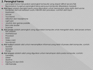 3. Perangkat keras
perangkat keras merupakan perangkat komputer yang dapat dilihat secara fisik
 Berdasarkan fungsinya perangkat keras penyusun komputer dibedakan menjadi:
a. Alat input adalah perngkat keras yang digunakan untuk memasukan data data dari luar ke
komputer dari luar kedaam suatu memori dan processor, comtoh alat input:
1) Keyboard
2) Mouse
3) Touchpad
4) Mikrofon dan headphone
5) Light pen
6) Joystick dan games paddle
7) Barcode reader
8) Scanner
b. Alat proses adalah perangkat yang digunakan komputer untuk mengolah data, alat proses antara
lain adalah:
1) Motherboad
2) Processor
3) RAM
4) Video card
5) Soundcard
c. Alat output adalah alat untuk menampilkan informasi yang telah di proses oleh komputer, contoh
1) Monitor
2) Speaker
3) Printer
d. Alat simpan adalah salat yang digunkan untuk menyimpan data pada komputer, contoh:
1) harddisk]
2) Disket
3) Zipdrive
4) Keping CD dan DVD
5) USB flashdisk
 