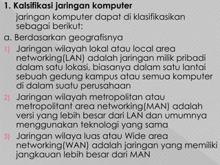 1. Kalsifikasi jaringan komputer
jaringan komputer dapat di klasifikasikan
sebagai berikut:
a. Berdasarkan geografisnya
1) Jaringan wilayah lokal atau local area
networking(LAN) adalah jaringan milik pribadi
dalam satu lokasi, biasanya dalam satu lantai
sebuah gedung kampus atau semua komputer
di dalam suatu perusahaan
2) Jaringan wilayah metropolitan atau
metropolitant area networking(MAN) adalah
versi yang lebih besar dari LAN dan umumnya
menggunakan teknologi yang sama
3) Jaringan wilaya luas atau Wide area
networking(WAN) adalah jaringan yang memiliki
jangkauan lebih besar dari MAN
 