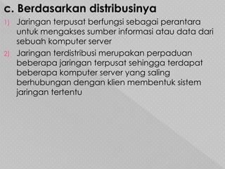 c. Berdasarkan distribusinya
1) Jaringan terpusat berfungsi sebagai perantara
untuk mengakses sumber informasi atau data dari
sebuah komputer server
2) Jaringan terdistribusi merupakan perpaduan
beberapa jaringan terpusat sehingga terdapat
beberapa komputer server yang saling
berhubungan dengan klien membentuk sistem
jaringan tertentu
 