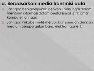 d. Berdasarkan media transmisi data
1) Jaringan berkabel(wired network) berfungai dalam
mengirim informasi dalam bentul sinyal listrik antar
komputer jaringan
2) Jaringan nirkabel(wi-fi) merupakan jaringan dengan
medium berupa gelombang elektromagnetik
 