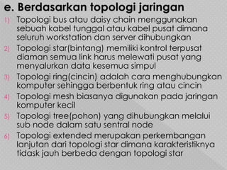 e. Berdasarkan topologi jaringan
1) Topologi bus atau daisy chain menggunakan
sebuah kabel tunggal atau kabel pusat dimana
seluruh workstation dan server dihubungkan
2) Topologi star(bintang) memiliki kontrol terpusat
diaman semua link harus melewati pusat yang
menyalurkan data kesemua simpul
3) Topologi ring(cincin) adalah cara menghubungkan
komputer sehingga berbentuk ring atau cincin
4) Topologi mesh biasanya digunakan pada jaringan
komputer kecil
5) Topologi tree(pohon) yang dihubungkan melalui
sub node dalam satu sentral node
6) Topologi extended merupakan perkembangan
lanjutan dari topologi star dimana karakteristiknya
tidask jauh berbeda dengan topologi star
 