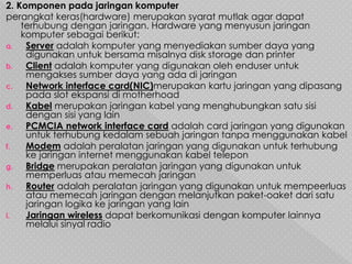 2. Komponen pada jaringan komputer
perangkat keras(hardware) merupakan syarat mutlak agar dapat
terhubung dengan jaringan. Hardware yang menyusun jaringan
komputer sebagai berikut:
a. Server adalah komputer yang menyediakan sumber daya yang
digunakan untuk bersama misalnya disk storage dan printer
b. Client adalah komputer yang digunakan oleh enduser untuk
mengakses sumber daya yang ada di jaringan
c. Network interface card(NIC)merupakan kartu jaringan yang dipasang
pada slot ekspansi di motherhoad
d. Kabel merupakan jaringan kabel yang menghubungkan satu sisi
dengan sisi yang lain
e. PCMCIA network interface card adalah card jaringan yang digunakan
untuk terhubung kedalam sebuah jaringan tanpa menggunakan kabel
f. Modem adalah peralatan jaringan yang digunakan untuk terhubung
ke jaringan internet menggunakan kabel telepon
g. Bridge merupakan peralatan jaringan yang digunakan untuk
memperluas atau memecah jaringan
h. Router adalah peralatan jaringan yang digunakan untuk mempeerluas
atau memecah jaringan dengan melanjutkan paket-oaket dari satu
jaringan logika ke jaringan yang lain
i. Jaringan wireless dapat berkomunikasi dengan komputer lainnya
melalui sinyal radio
 