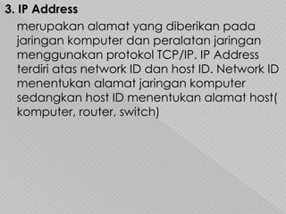 3. IP Address
merupakan alamat yang diberikan pada
jaringan komputer dan peralatan jaringan
menggunakan protokol TCP/IP. IP Address
terdiri atas network ID dan host ID. Network ID
menentukan alamat jaringan komputer
sedangkan host ID menentukan alamat host(
komputer, router, switch)
 