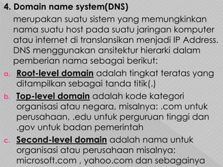 4. Domain name system(DNS)
merupakan suatu sistem yang memungkinkan
nama suatu host pada suatu jaringan komputer
atau internet di translansikan menjadi IP Address.
DNS menggunakan ansitektur hierarki dalam
pemberian nama sebagai berikut:
a. Root-level domain adalah tingkat teratas yang
ditampilkan sebagai tanda titik(.)
b. Top-level domain adalah kode kategori
organisasi atau negara, misalnya: .com untuk
perusahaan, .edu untuk perguruan tinggi dan
.gov untuk badan pemerintah
c. Second-level domain adalah nama untuk
organisasi atau perusahaan misalnya:
microsoft.com , yahoo.com dan sebagainya
 