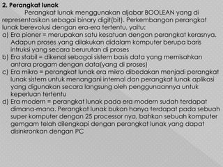 2. Perangkat lunak
Perangkat lunak menggunakan aljabar BOOLEAN yang di
representasikan sebagai binary digit(bit). Perkembangan perangkat
lunak berevolusi dengan era-era tertentu, yaitu:
a) Era pioner = merupakan satu kesatuan dengan perangkat kerasnya.
Adapun proses yang dilakukan didalam komputer berupa baris
intruksi yang secara berurutan di proses
b) Era stabil = dikenal sebagai sistem basis data yang memisahkan
antara progam dengan data(yang di proses)
c) Era mikro = perangkat lunak era mikro dibedakan menjadi perangkat
lunak sistem untuk menangani internal dan perangkat lunak aplikasi
yang digunakan secara langsung oleh penggunaannya untuk
keperluan tertentu
d) Era modern = perangkat lunak pada era modern sudah terdapat
dimana-mana. Perangkat lunak bukan hanya terdapat pada sebuah
super komputer dengan 25 processor nya, bahkan sebuah komputer
gemgam telah dilengkapi dengan perangkat lunak yang dapat
disinkronkan dengan PC
 