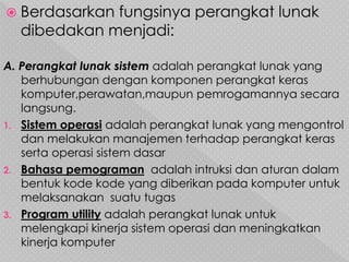  Berdasarkan fungsinya perangkat lunak
dibedakan menjadi:
A. Perangkat lunak sistem adalah perangkat lunak yang
berhubungan dengan komponen perangkat keras
komputer,perawatan,maupun pemrogamannya secara
langsung.
1. Sistem operasi adalah perangkat lunak yang mengontrol
dan melakukan manajemen terhadap perangkat keras
serta operasi sistem dasar
2. Bahasa pemograman adalah intruksi dan aturan dalam
bentuk kode kode yang diberikan pada komputer untuk
melaksanakan suatu tugas
3. Program utility adalah perangkat lunak untuk
melengkapi kinerja sistem operasi dan meningkatkan
kinerja komputer
 