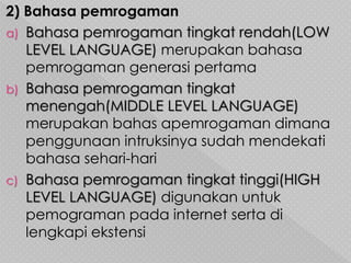 2) Bahasa pemrogaman
a) Bahasa pemrogaman tingkat rendah(LOW
LEVEL LANGUAGE) merupakan bahasa
pemrogaman generasi pertama
b) Bahasa pemrogaman tingkat
menengah(MIDDLE LEVEL LANGUAGE)
merupakan bahas apemrogaman dimana
penggunaan intruksinya sudah mendekati
bahasa sehari-hari
c) Bahasa pemrogaman tingkat tinggi(HIGH
LEVEL LANGUAGE) digunakan untuk
pemograman pada internet serta di
lengkapi ekstensi
 