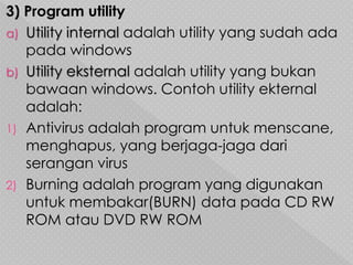 3) Program utility
a) Utility internal adalah utility yang sudah ada
pada windows
b) Utility eksternal adalah utility yang bukan
bawaan windows. Contoh utility ekternal
adalah:
1) Antivirus adalah program untuk menscane,
menghapus, yang berjaga-jaga dari
serangan virus
2) Burning adalah program yang digunakan
untuk membakar(BURN) data pada CD RW
ROM atau DVD RW ROM
 