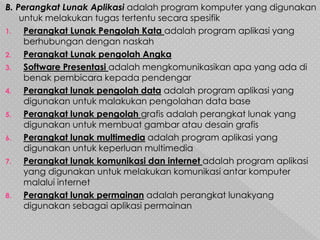 B. Perangkat Lunak Aplikasi adalah program komputer yang digunakan
untuk melakukan tugas tertentu secara spesifik
1. Perangkat Lunak Pengolah Kata adalah program aplikasi yang
berhubungan dengan naskah
2. Perangkat Lunak pengolah Angka
3. Software Presentasi adalah mengkomunikasikan apa yang ada di
benak pembicara kepada pendengar
4. Perangkat lunak pengolah data adalah program aplikasi yang
digunakan untuk malakukan pengolahan data base
5. Perangkat lunak pengolah grafis adalah perangkat lunak yang
digunakan untuk membuat gambar atau desain grafis
6. Perangkat lunak multimedia adalah program aplikasi yang
digunakan untuk keperluan multimedia
7. Perangkat lunak komunikasi dan internet adalah program aplikasi
yang digunakan untuk melakukan komunikasi antar komputer
malalui internet
8. Perangkat lunak permainan adalah perangkat lunakyang
digunakan sebagai aplikasi permainan
 