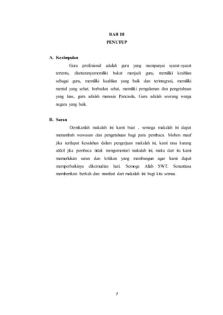 7
BAB III
PENUTUP
A. Kesimpulan
Guru profesional adalah guru yang mempunyai syarat-syarat
tertentu, diantaranyamemiliki bakat menjadi guru, memiliki keahlian
sebagai guru, memiliki keahlian yang baik dan terintegrasi, memiliki
mental yang sehat, berbadan sehat, memiliki pengalaman dan pengetahuan
yang luas, guru adalah manusia Pancasila, Guru adalah seorang warga
negara yang baik.
B. Saran
Demikanlah makalah ini kami buat , semoga makalah ini dapat
menambah wawasan dan pengetahuan bagi para pembaca. Mohon maaf
jika terdapat kesalahan dalam pengerjaan makalah ini, kami rasa kurang
afdol jika pembaca tidak mengomentari makalah ini, maka dari itu kami
memerlukan saran dan kritikan yang membangun agar kami dapat
memperbaikinya dikemudian hari. Semoga Allah SWT. Senantiasa
memberikan berkah dan manfaat dari makalah ini bagi kita semua.
 