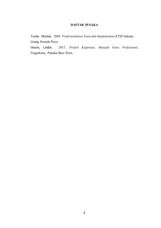 8
DAFTAR PUSAKA
Yamin, Martinis. 2005, Profesionalisasi Guru dan Implementasi KTSP,Jakarta,
Gaung Persada Press.
Husein, Latifah. 2017, Profesi Keguruan, Menjadi Guru Profesional,
Yogyakarta, Pustaka Baru Press.
 