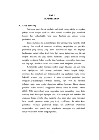 1
BAB I
PENDAHULUAN
A. Latar Belakang
Seseorang yang disebut pendidik profesional bukan sekedar merupakan
pekerja teknis dengan pemikiran mikro semata, melainkan juga memahami
konsep dan kaidah-kaidah yang harus dipahami dan disikapi secara
profesional pula.
Laju perubahan dan perkembangan ilmu teknologi yang menandai abad
sekarang, dan terlebih di masa-masa mendatang, mengajarkan para pendidik
profesional yang handal, yang dapat merasionalkan tugas dan fungsinya
berdasarkan kaidah-kaidah ilmiah, baik dari bidang kajian ilmu yang ditekuni
maupun ilmu-ilmu lain yang bersifat membantu. Dengan demikian seorang
pendidik profesional bukan sekedar tahu bagaimana mengerjakan tugas-tugas
dan fungsinya, melainkan secara kritis dituntut untuk menjawab persoalan.
Keterampilan dalam pekerjaan profesi sangat didukung oleh teori yang
telah dipelajarinya. Jadi seorang profesional dituntut banyak belajar,
membaca dan memahami teori tentang profesi yang digelutinya. Suatu profesi
bukanlah sesuatu yang permanen, ia akan memahami perubahan dan
mengikuti perkembangan kebutuhan manusia, oleh sebab itu penelitian
terhadap suatu tugas profesi dianjurkan, didalam keguruan dikenal dengan
penelitian action research. Penggunaan metode ilmiah ini menurut sutisna
(1989: 361) memperkuat unsur rasionalitas yang mengatakan sikap kritis
terhadap teori. Penerapan lapangan tidak akan mencapai hasil maksimal bila
dilakukan dengan meraba-raba, mencoba-coba, akan tetapi suatu penerapan
harus memiliki pedoman teoritis yang teruji kevalidannya. Di sinilah letak
perbedaan pekerjaan profesional dengan non profesional. Profesional
mengandalkan teori, praktik dan pengalaman, sedangkan non profesional
hanya berdasarkan praktik dan pengalaman.
 